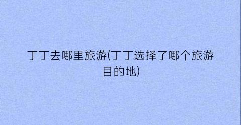 丁丁去哪里旅游(丁丁选择了哪个旅游目的地)