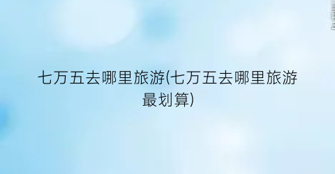 七万五去哪里旅游(七万五去哪里旅游最划算)