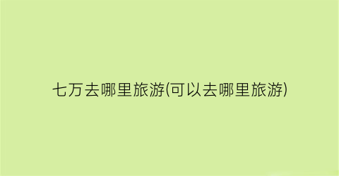 七万去哪里旅游(可以去哪里旅游)