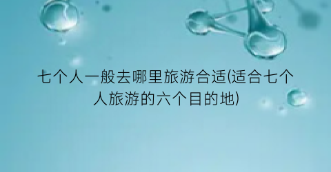 七个人一般去哪里旅游合适(适合七个人旅游的六个目的地)