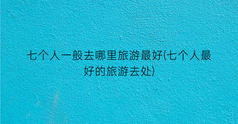 七个人一般去哪里旅游最好(七个人最好的旅游去处)
