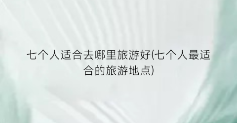 七个人适合去哪里旅游好(七个人最适合的旅游地点)