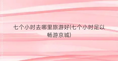七个小时去哪里旅游好(七个小时足以畅游京城)