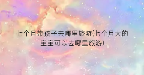 七个月带孩子去哪里旅游(七个月大的宝宝可以去哪里旅游)