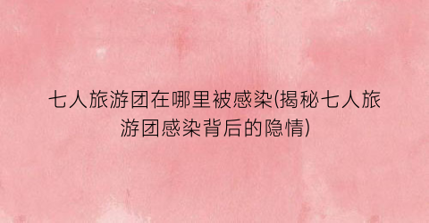 七人旅游团在哪里被感染(揭秘七人旅游团感染背后的隐情)