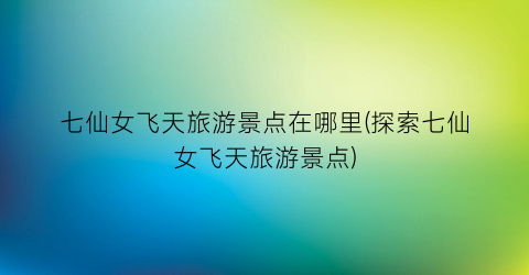 七仙女飞天旅游景点在哪里(探索七仙女飞天旅游景点)