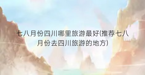 七八月份四川哪里旅游最好(推荐七八月份去四川旅游的地方)