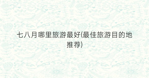 七八月哪里旅游最好(最佳旅游目的地推荐)