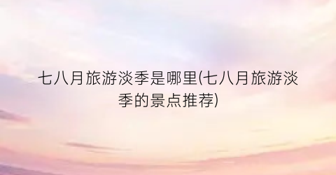 七八月旅游淡季是哪里(七八月旅游淡季的景点推荐)