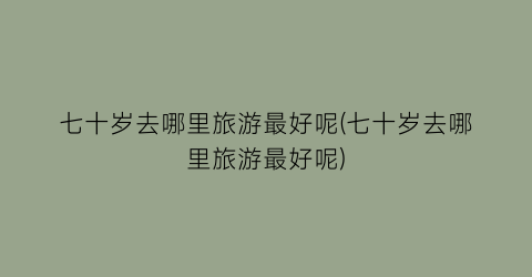 七十岁去哪里旅游最好呢(七十岁去哪里旅游最好呢)
