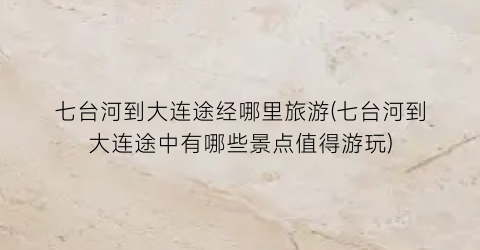 七台河到大连途经哪里旅游(七台河到大连途中有哪些景点值得游玩)