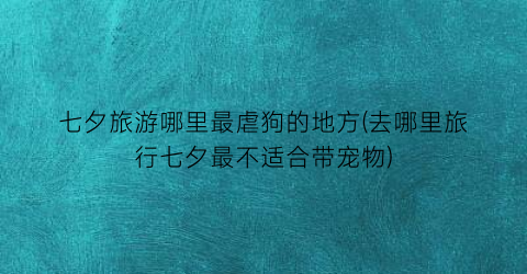 七夕旅游哪里最虐狗的地方(去哪里旅行七夕最不适合带宠物)