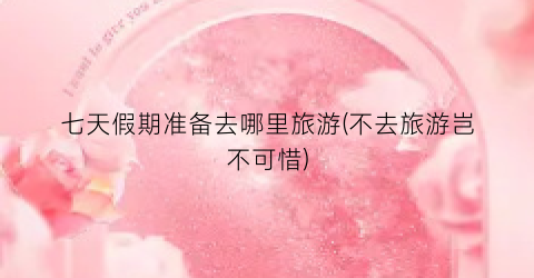 七天假期准备去哪里旅游(不去旅游岂不可惜)
