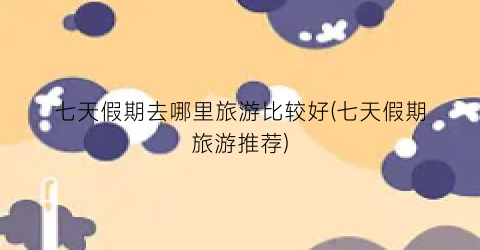 七天假期去哪里旅游比较好(七天假期旅游推荐)