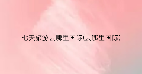 七天旅游去哪里国际(去哪里国际)