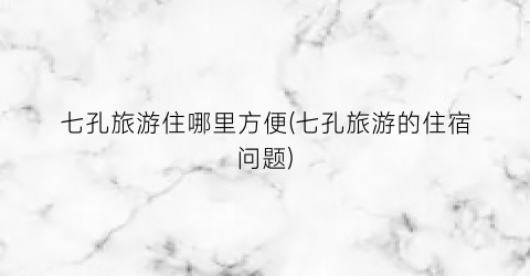 七孔旅游住哪里方便(七孔旅游的住宿问题)