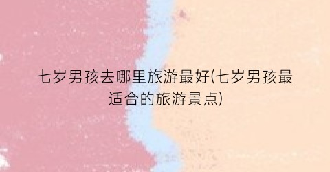 七岁男孩去哪里旅游最好(七岁男孩最适合的旅游景点)