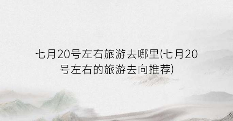 七月20号左右旅游去哪里(七月20号左右的旅游去向推荐)