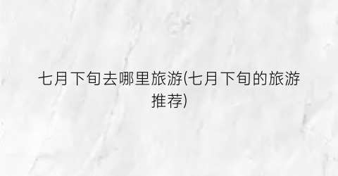 七月下旬去哪里旅游(七月下旬的旅游推荐)