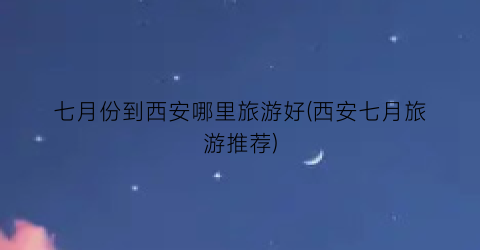 七月份到西安哪里旅游好(西安七月旅游推荐)