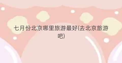 七月份北京哪里旅游最好(去北京旅游吧)