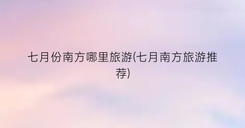 七月份南方哪里旅游(七月南方旅游推荐)