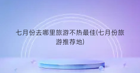 七月份去哪里旅游不热最佳(七月份旅游推荐地)