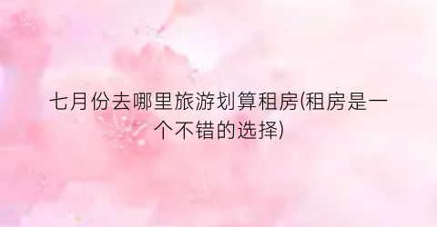 七月份去哪里旅游划算租房(租房是一个不错的选择)