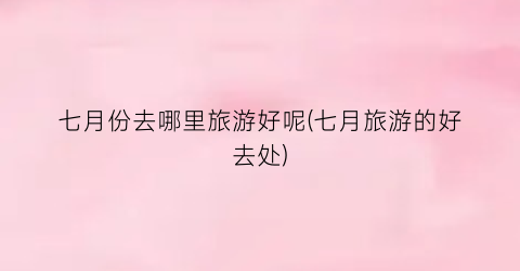 七月份去哪里旅游好呢(七月旅游的好去处)