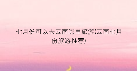 七月份可以去云南哪里旅游(云南七月份旅游推荐)