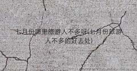 七月份哪里旅游人不多呀(七月份旅游人不多的好去处)