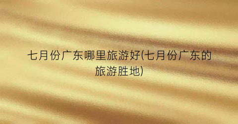 七月份广东哪里旅游好(七月份广东的旅游胜地)
