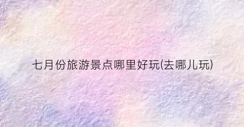 七月份旅游景点哪里好玩(去哪儿玩)