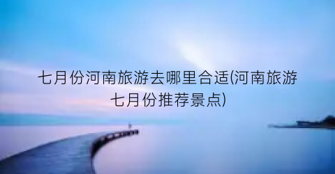 七月份河南旅游去哪里合适(河南旅游七月份推荐景点)