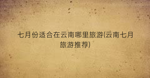 七月份适合在云南哪里旅游(云南七月旅游推荐)