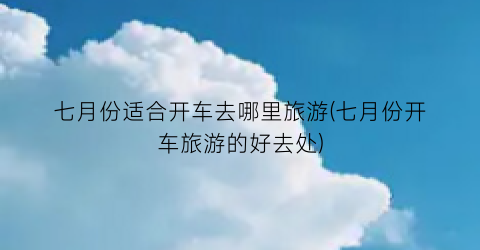 七月份适合开车去哪里旅游(七月份开车旅游的好去处)