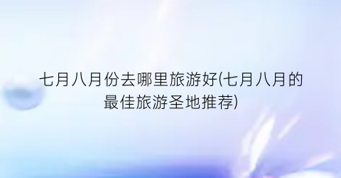 七月八月份去哪里旅游好(七月八月的最佳旅游圣地推荐)