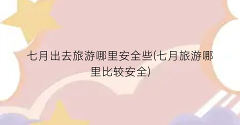 七月出去旅游哪里安全些(七月旅游哪里比较安全)