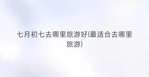 七月初七去哪里旅游好(最适合去哪里旅游)