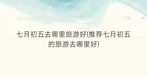 七月初五去哪里旅游好(推荐七月初五的旅游去哪里好)