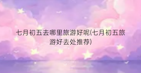 七月初五去哪里旅游好呢(七月初五旅游好去处推荐)