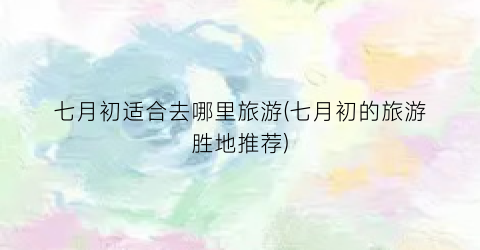 七月初适合去哪里旅游(七月初的旅游胜地推荐)