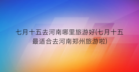 七月十五去河南哪里旅游好(七月十五最适合去河南郑州旅游啦)