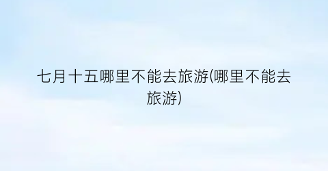 七月十五哪里不能去旅游(哪里不能去旅游)