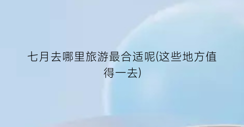 七月去哪里旅游最合适呢(这些地方值得一去)