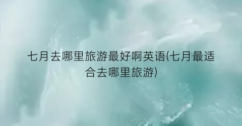 七月去哪里旅游最好啊英语(七月最适合去哪里旅游)