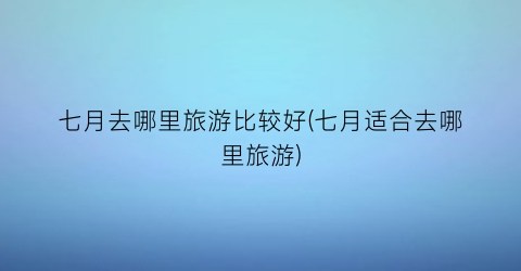 七月去哪里旅游比较好(七月适合去哪里旅游)