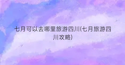 七月可以去哪里旅游四川(七月旅游四川攻略)