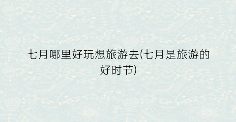 七月哪里好玩想旅游去(七月是旅游的好时节)