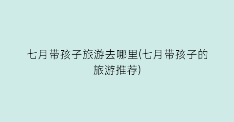 七月带孩子旅游去哪里(七月带孩子的旅游推荐)